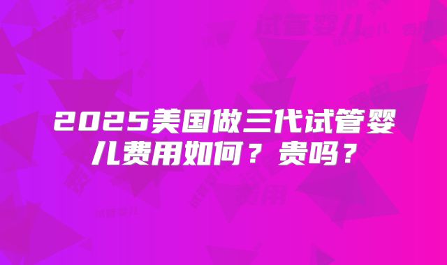 2025美国做三代试管婴儿费用如何？贵吗？