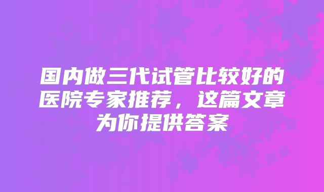 国内做三代试管比较好的医院专家推荐，这篇文章为你提供答案