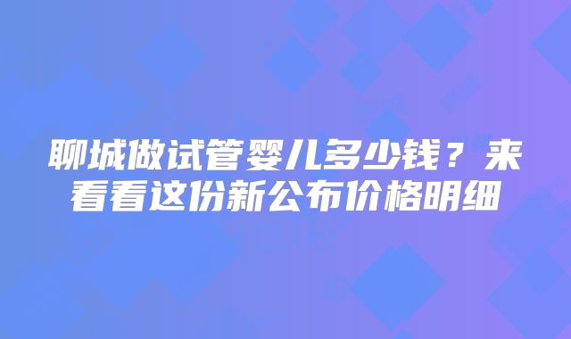 聊城做试管婴儿多少钱？来看看这份新公布价格明细