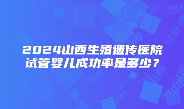 2024山西生殖遗传医院试管婴儿成功率是多少？