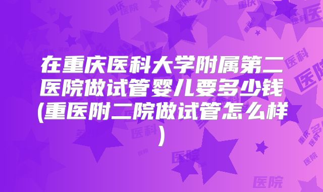 在重庆医科大学附属第二医院做试管婴儿要多少钱(重医附二院做试管怎么样)