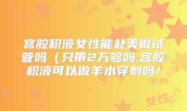 宫腔积液女性能赴美做试管吗（只带2万够吗,宫腔积液可以做羊水穿刺吗！