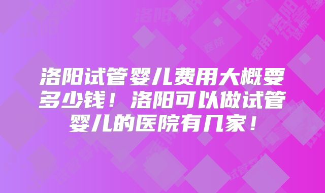 洛阳试管婴儿费用大概要多少钱!洛阳可以做试管婴儿的医院有几家!