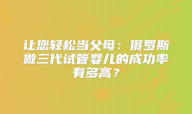 让您轻松当父母：俄罗斯做三代试管婴儿的成功率有多高？