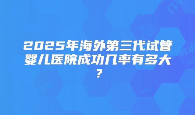 2025年海外第三代试管婴儿医院成功几率有多大？