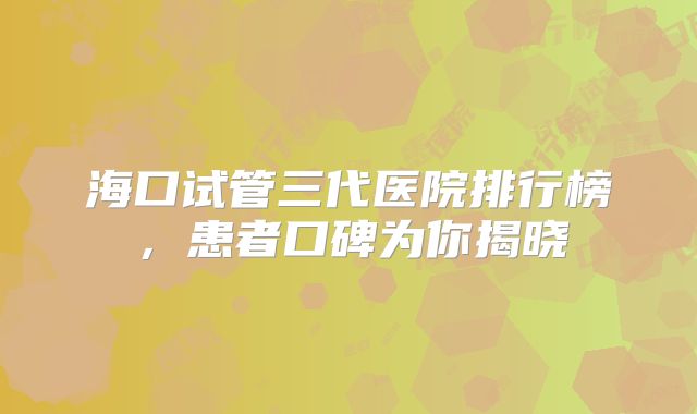 海口试管三代医院排行榜，患者口碑为你揭晓