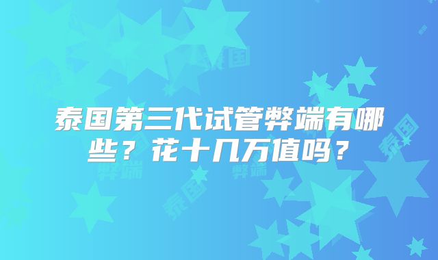 泰国第三代试管弊端有哪些？花十几万值吗？