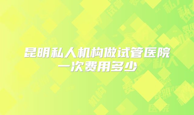 昆明私人机构做试管医院一次费用多少