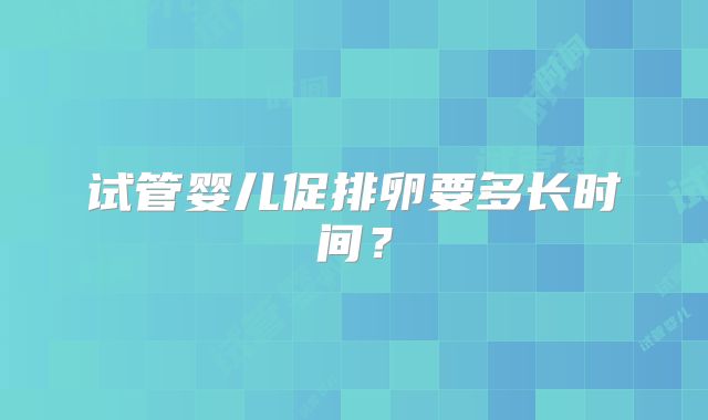 试管婴儿促排卵要多长时间?