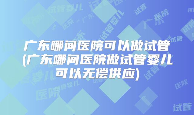 广东哪间医院可以做试管(广东哪间医院做试管婴儿可以无偿供应)