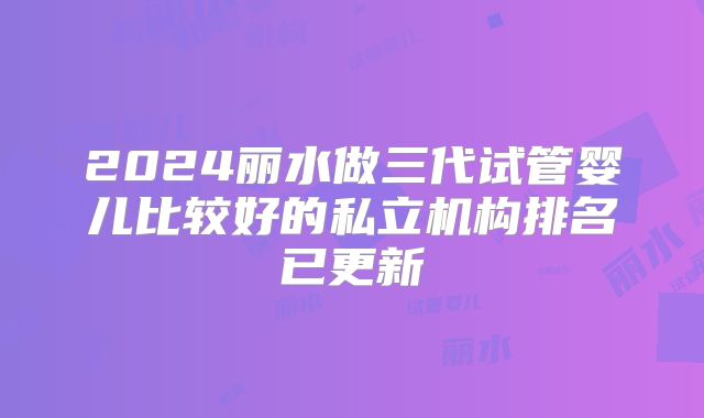 2024丽水做三代试管婴儿比较好的私立机构排名已更新