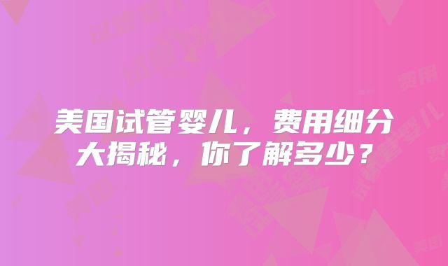美国试管婴儿，费用细分大揭秘，你了解多少？