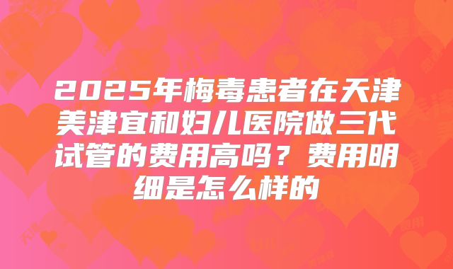 2025年梅毒患者在天津美津宜和妇儿医院做三代试管的费用高吗？费用明细是怎么样的