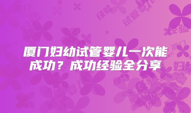 厦门妇幼试管婴儿一次能成功？成功经验全分享