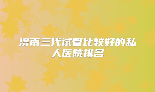 济南三代试管比较好的私人医院排名