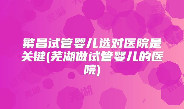 繁昌试管婴儿选对医院是关键(芜湖做试管婴儿的医院)