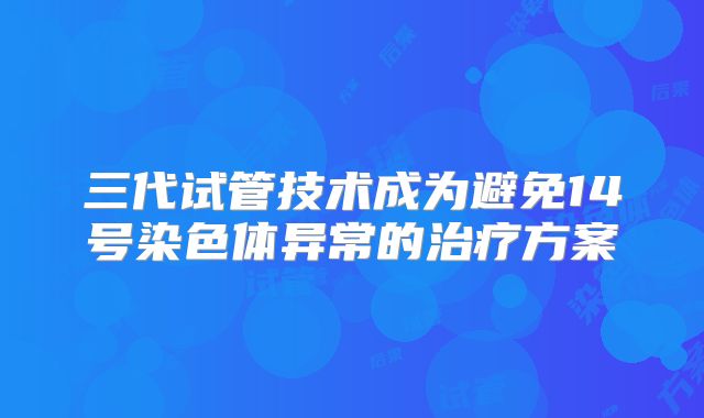 三代试管技术成为避免14号染色体异常的治疗方案