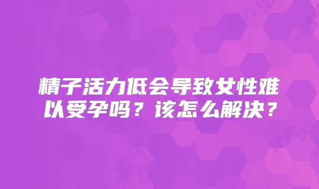 精子活力低会导致女性难以受孕吗？该怎么解决？