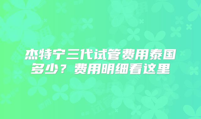 杰特宁三代试管费用泰国多少?费用明细看这里
