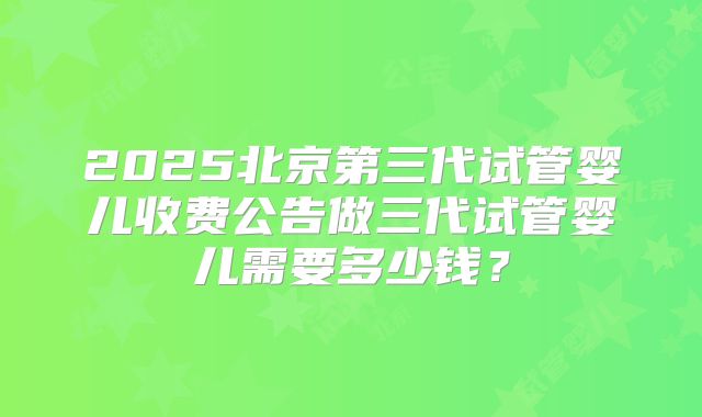 2025北京第三代试管婴儿收费公告做三代试管婴儿需要多少钱？