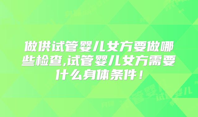 做供试管婴儿女方要做哪些检查,试管婴儿女方需要什么身体条件！
