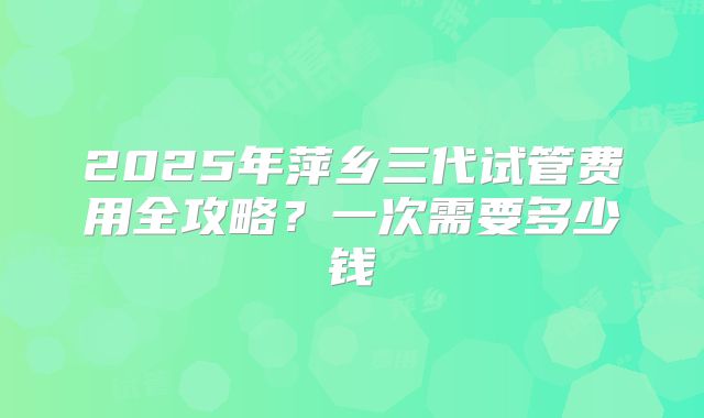 2025年萍乡三代试管费用全攻略？一次需要多少钱