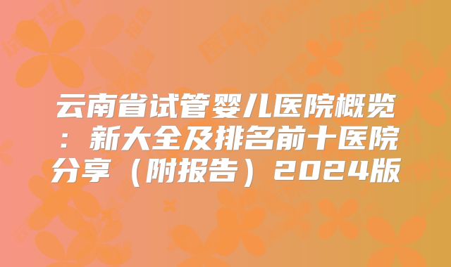 云南省试管婴儿医院概览：新大全及排名前十医院分享（附报告）2024版