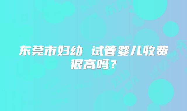 东莞市妇幼 试管婴儿收费很高吗？