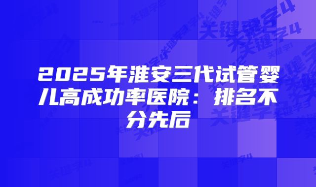 2025年淮安三代试管婴儿高成功率医院：排名不分先后