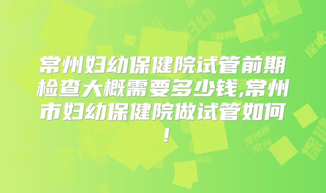 常州妇幼保健院试管前期检查大概需要多少钱,常州市妇幼保健院做试管如何！