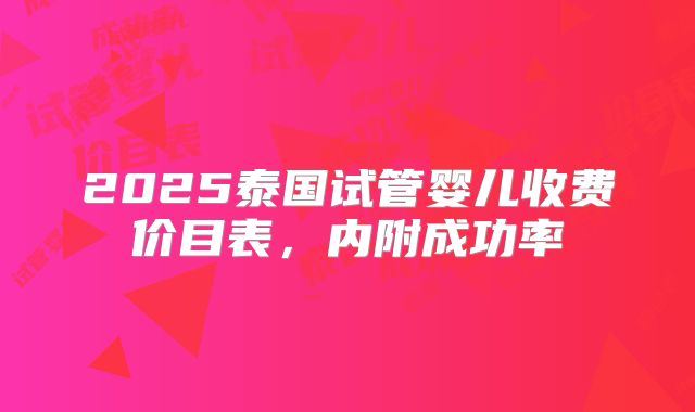 2025泰国试管婴儿收费价目表,内附成功率