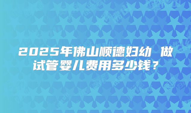 2025年佛山顺德妇幼 做试管婴儿费用多少钱？
