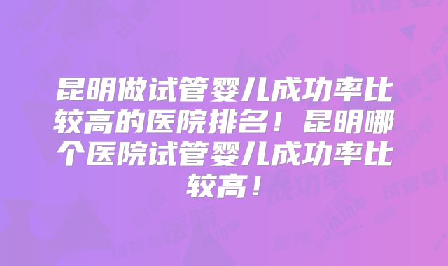 昆明做试管婴儿成功率比较高的医院排名！昆明哪个医院试管婴儿成功率比较高！