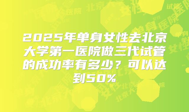 2025年单身女性去北京大学第一医院做三代试管的成功率有多少?可以达到50%