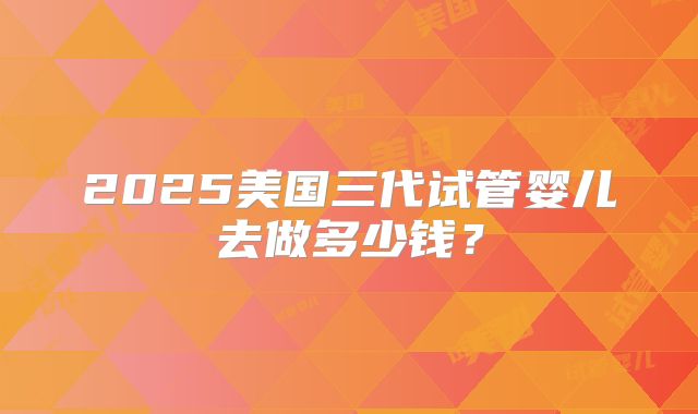 2025美国三代试管婴儿去做多少钱？