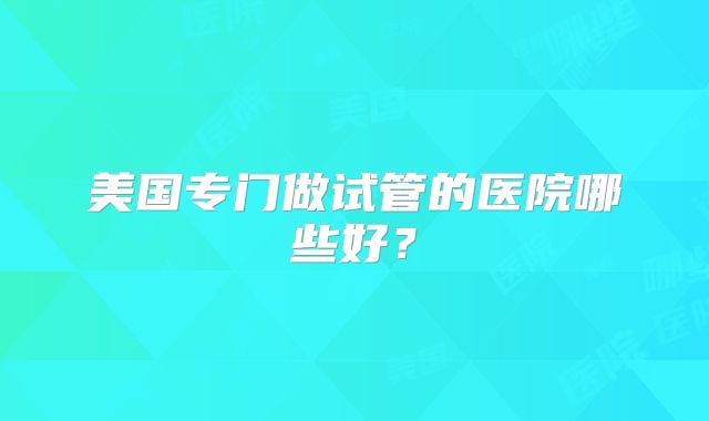 美国专门做试管的医院哪些好?