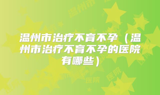 温州市治疗不育不孕(温州市治疗不育不孕的医院有哪些)