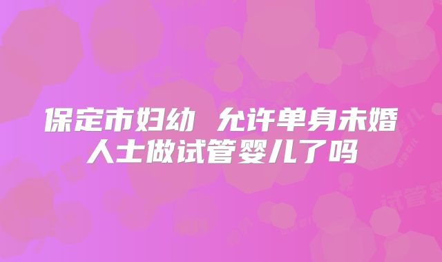保定市妇幼 允许单身未婚人士做试管婴儿了吗