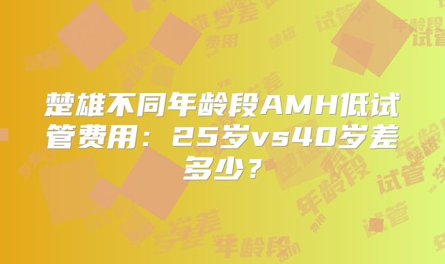 楚雄不同年龄段AMH低试管费用：25岁vs40岁差多少？