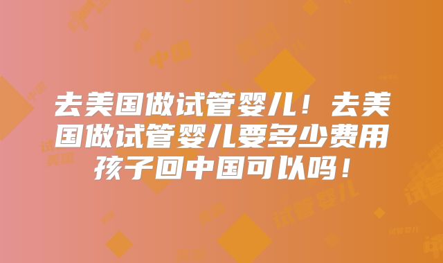 去美国做试管婴儿！去美国做试管婴儿要多少费用孩子回中国可以吗！
