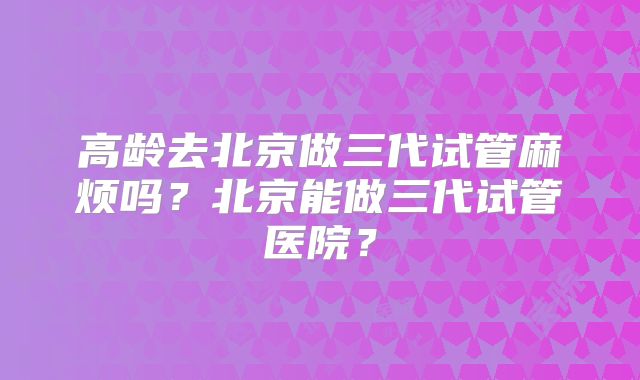 高龄去北京做三代试管麻烦吗?北京能做三代试管医院?