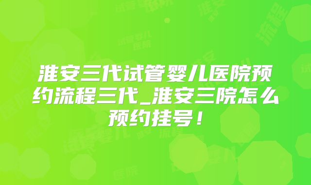 淮安三代试管婴儿医院预约流程三代_淮安三院怎么预约挂号！