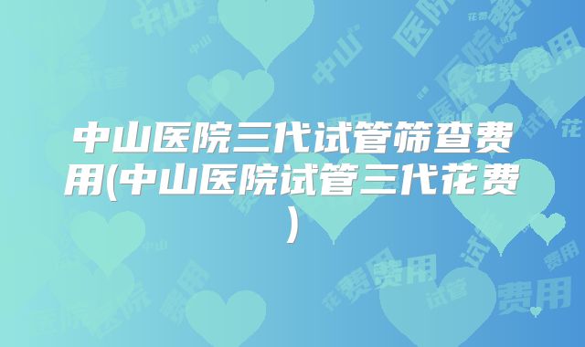 中山医院三代试管筛查费用(中山医院试管三代花费)