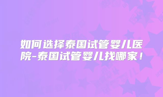 如何选择泰国试管婴儿医院-泰国试管婴儿找哪家！