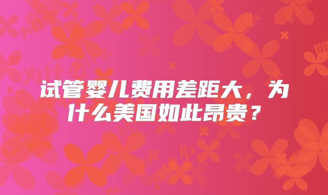 试管婴儿费用差距大，为什么美国如此昂贵？