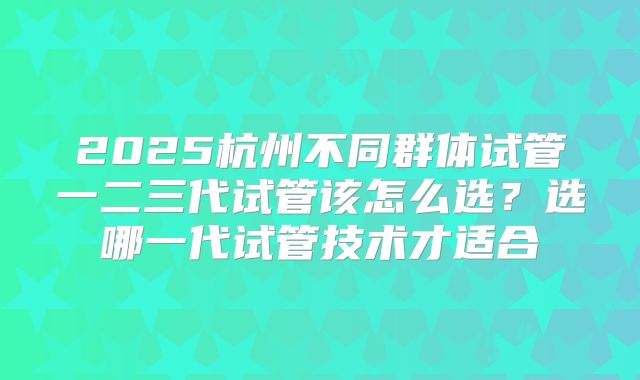 2025杭州不同群体试管一二三代试管该怎么选？选哪一代试管技术才适合