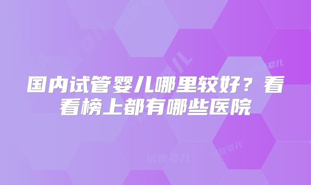 国内试管婴儿哪里较好？看看榜上都有哪些医院