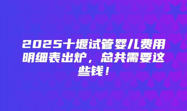 2025十堰试管婴儿费用明细表出炉，总共需要这些钱！