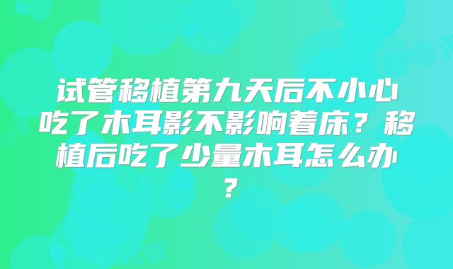 试管移植第九天后不小心吃了木耳影不影响着床?移植后吃了少量木耳怎么办?