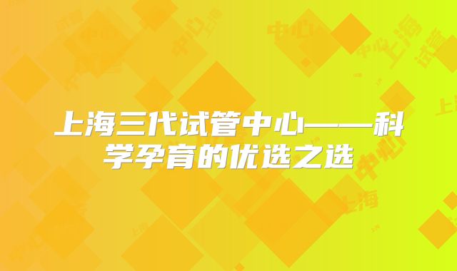 上海三代试管中心——科学孕育的优选之选